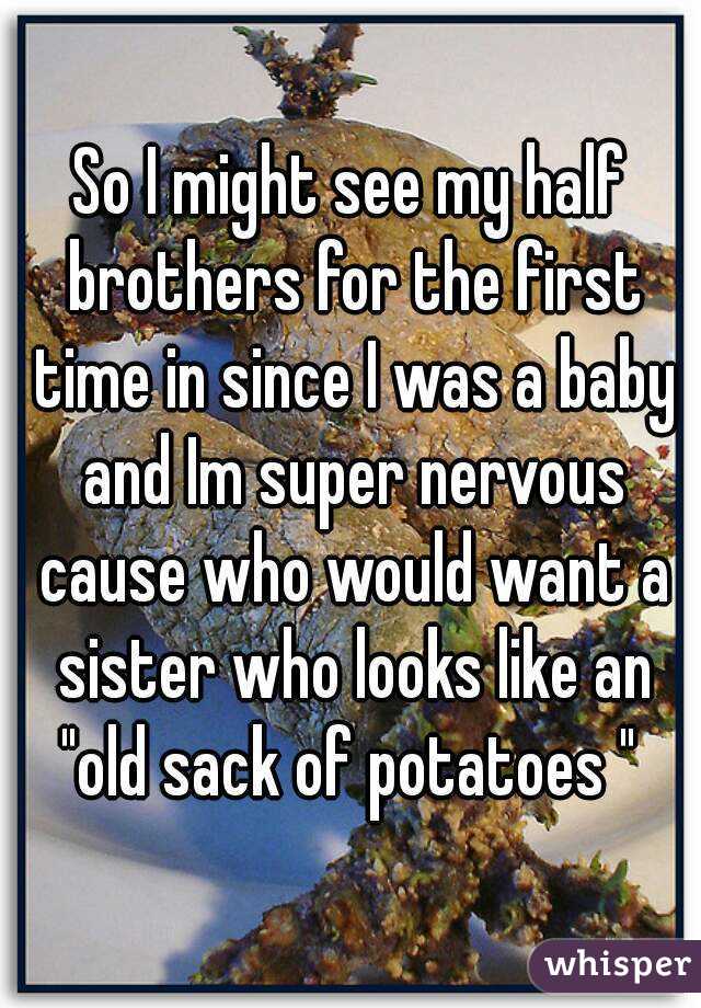 So I might see my half brothers for the first time in since I was a baby and Im super nervous cause who would want a sister who looks like an "old sack of potatoes " 