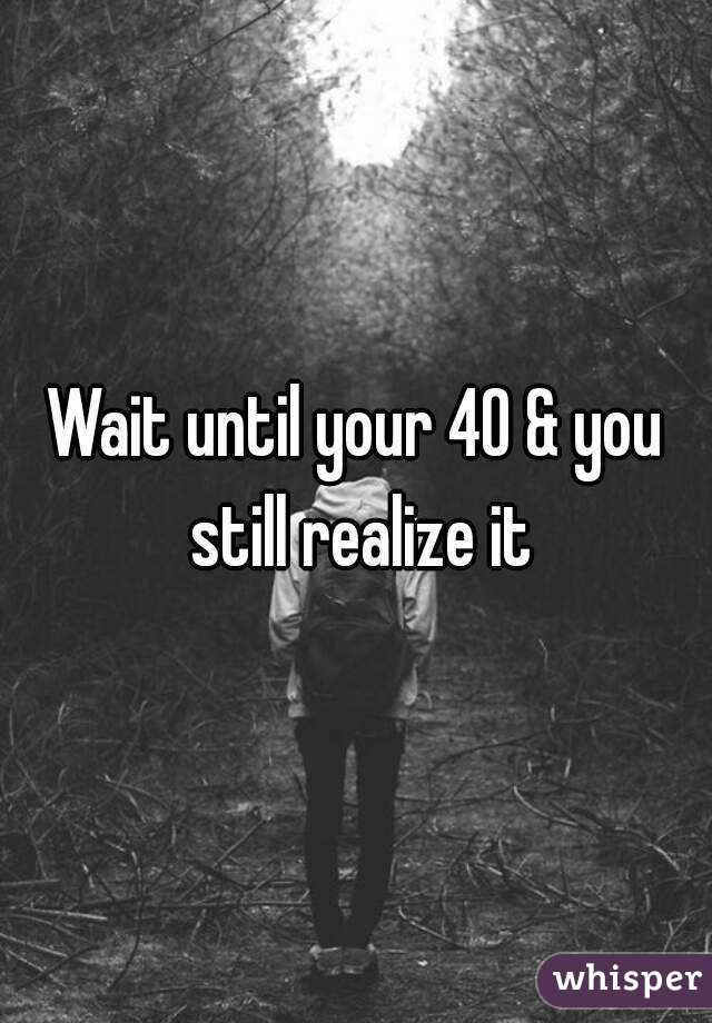 Wait until your 40 & you still realize it