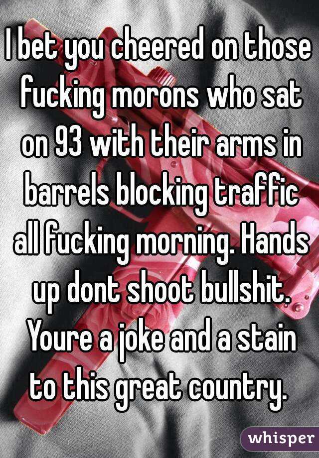 I bet you cheered on those fucking morons who sat on 93 with their arms in barrels blocking traffic all fucking morning. Hands up dont shoot bullshit. Youre a joke and a stain to this great country. 