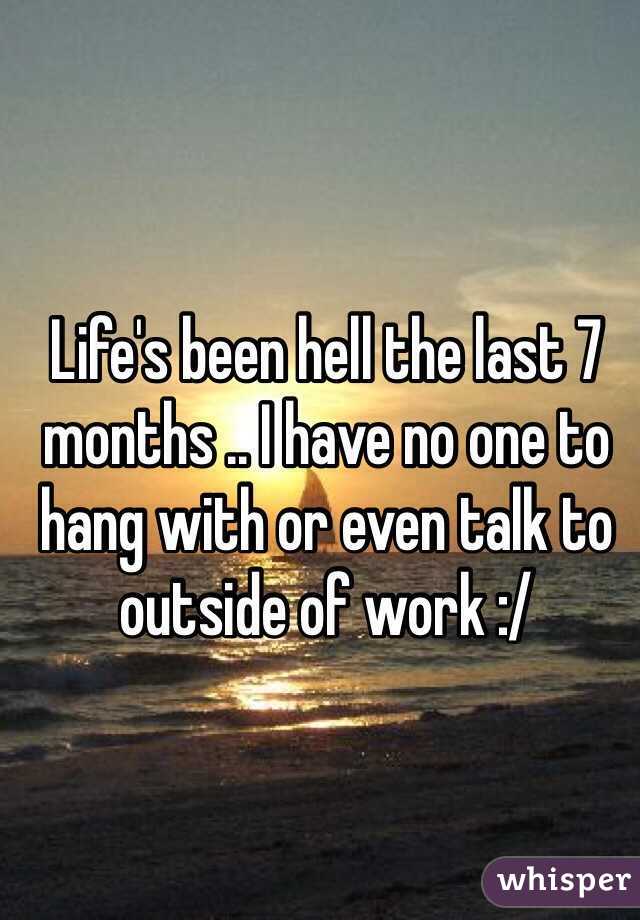 Life's been hell the last 7 months .. I have no one to hang with or even talk to outside of work :/