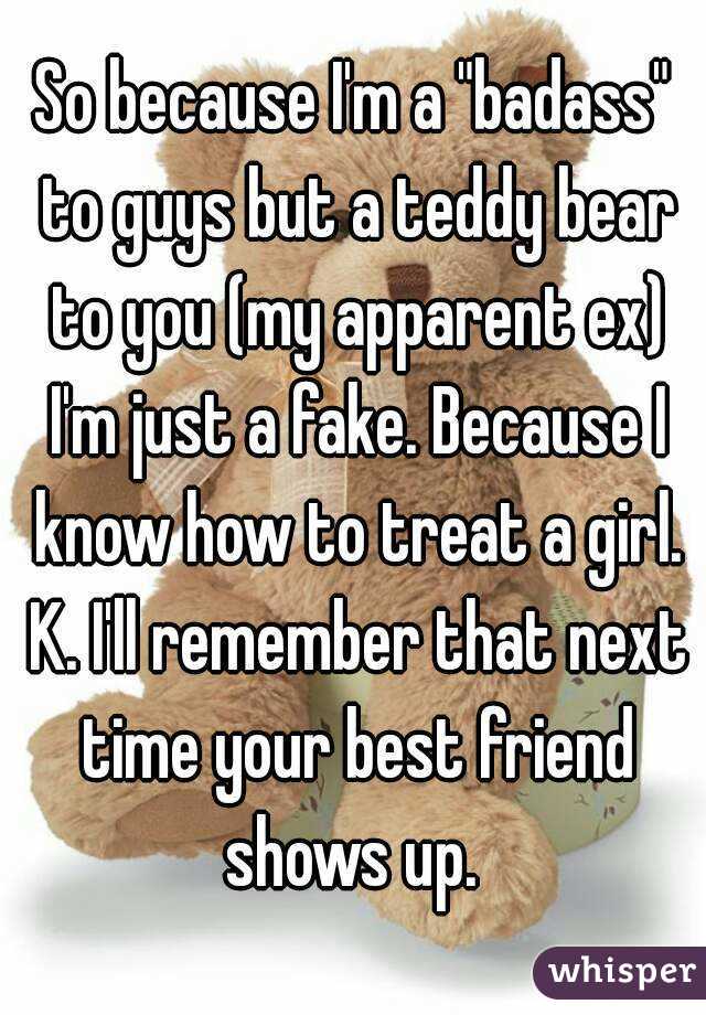 So because I'm a "badass" to guys but a teddy bear to you (my apparent ex) I'm just a fake. Because I know how to treat a girl. K. I'll remember that next time your best friend shows up. 