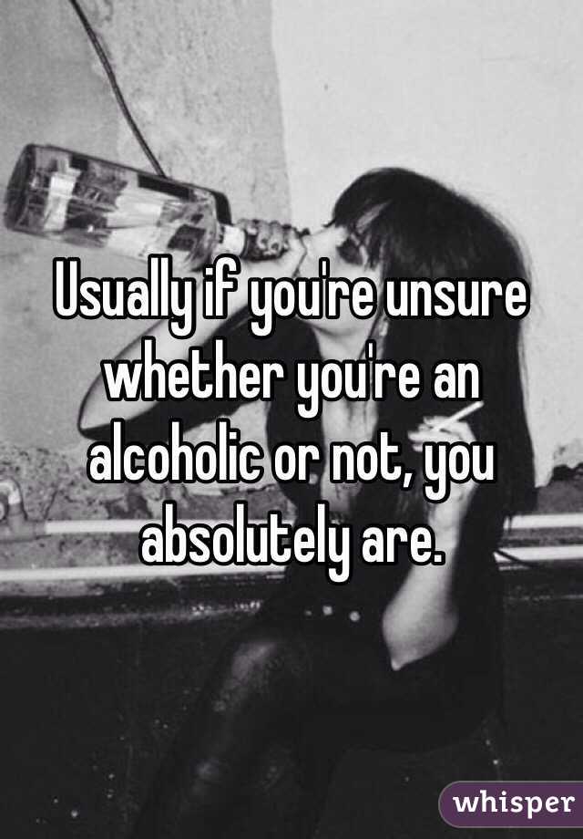 Usually if you're unsure whether you're an alcoholic or not, you absolutely are. 