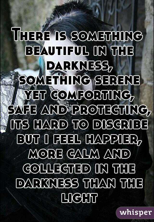 There is something beautiful in the darkness, something serene yet comforting, safe and protecting, its hard to discribe but i feel happier, more calm and collected in the darkness than the light