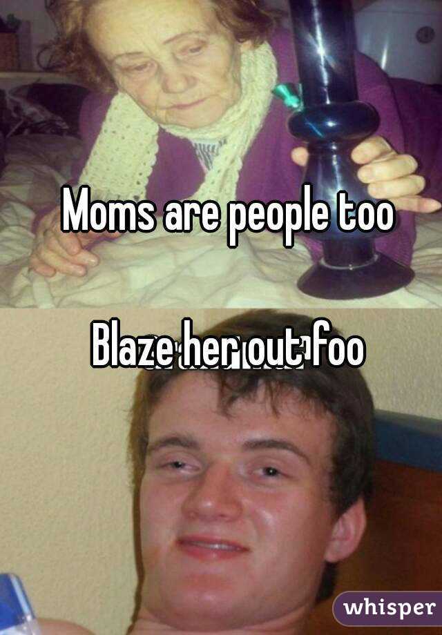 Moms are people too

Blaze her out foo