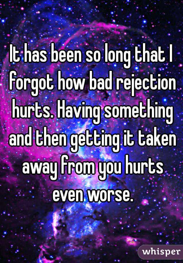 It has been so long that I forgot how bad rejection hurts. Having something and then getting it taken away from you hurts even worse.