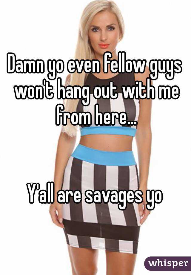 Damn yo even fellow guys won't hang out with me from here...


Y'all are savages yo