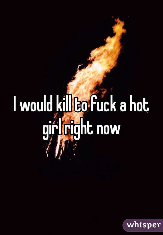 I would kill to fuck a hot girl right now