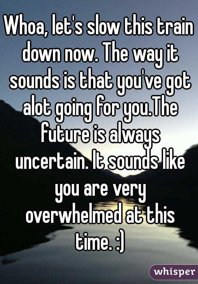 Whoa, let's slow this train down now. The way it sounds is that you've got alot going for you.The future is always uncertain. It sounds like you are very overwhelmed at this time. :)