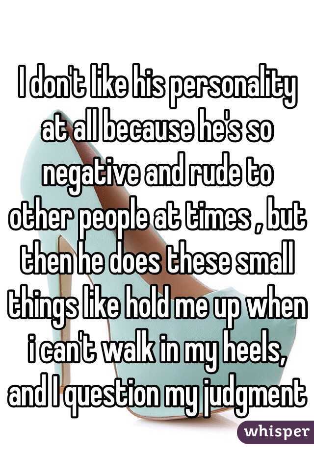 I don't like his personality at all because he's so negative and rude to other people at times , but then he does these small things like hold me up when i can't walk in my heels, and I question my judgment 