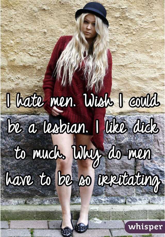 I hate men. Wish I could be a lesbian. I like dick to much. Why do men have to be so irritating 