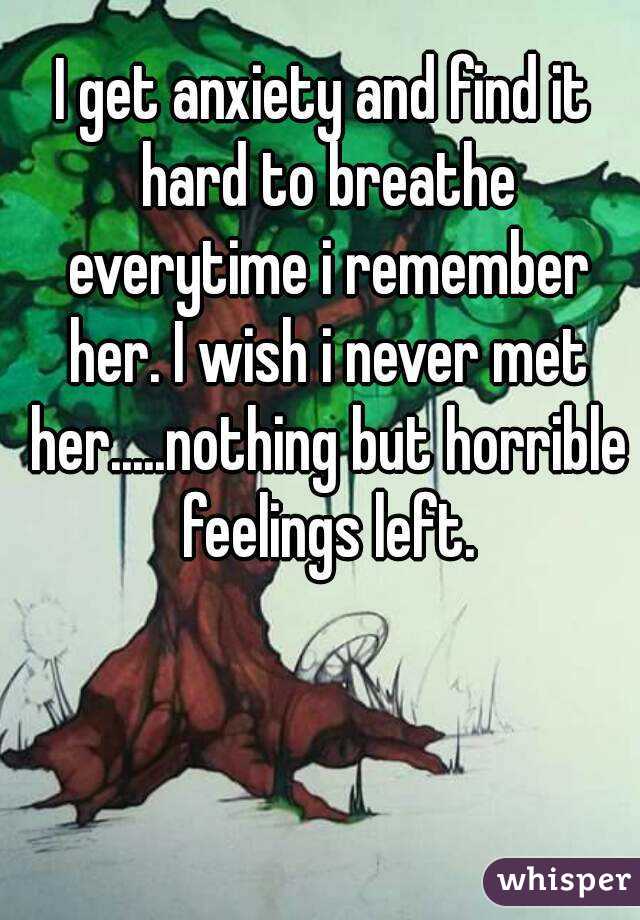 I get anxiety and find it hard to breathe everytime i remember her. I wish i never met her.....nothing but horrible feelings left.