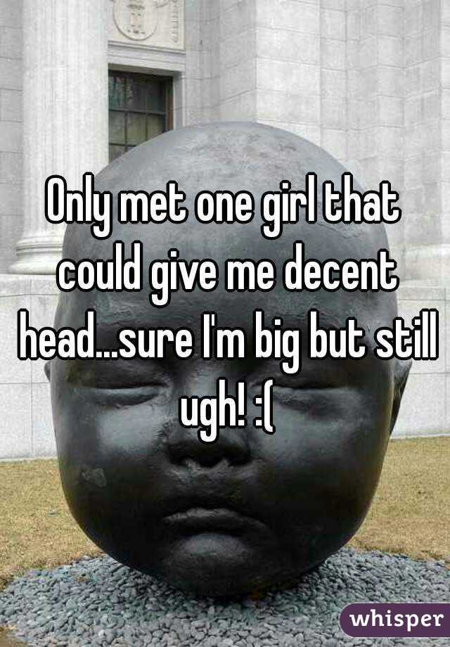 Only met one girl that could give me decent head...sure I'm big but still ugh! :(