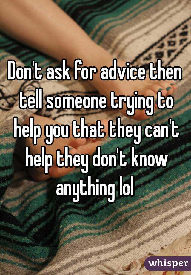 Don't ask for advice then tell someone trying to help you that they can't help they don't know anything lol 