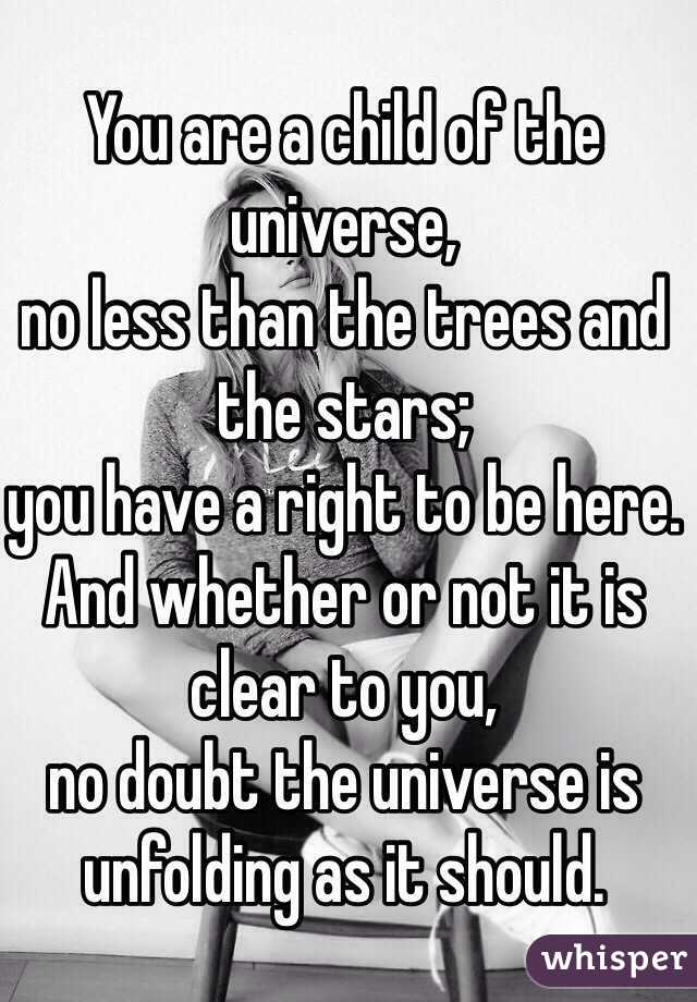 You are a child of the universe,
no less than the trees and the stars;
you have a right to be here.
And whether or not it is clear to you,
no doubt the universe is unfolding as it should. 