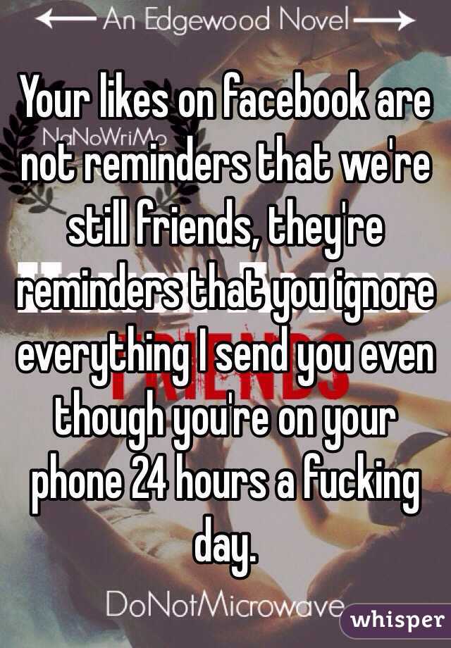 Your likes on facebook are not reminders that we're still friends, they're reminders that you ignore everything I send you even though you're on your phone 24 hours a fucking day. 