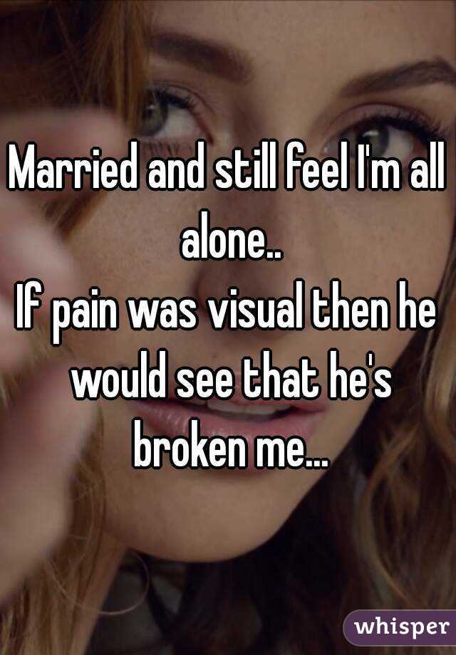 Married and still feel I'm all alone..
If pain was visual then he would see that he's broken me...