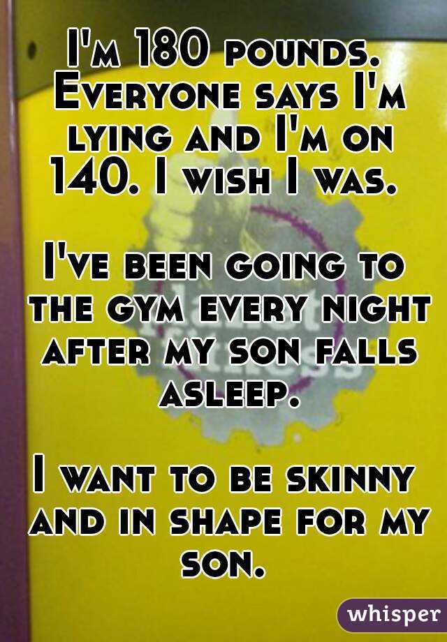 I'm 180 pounds. Everyone says I'm lying and I'm on 140. I wish I was. 

I've been going to the gym every night after my son falls asleep.

I want to be skinny and in shape for my son. 