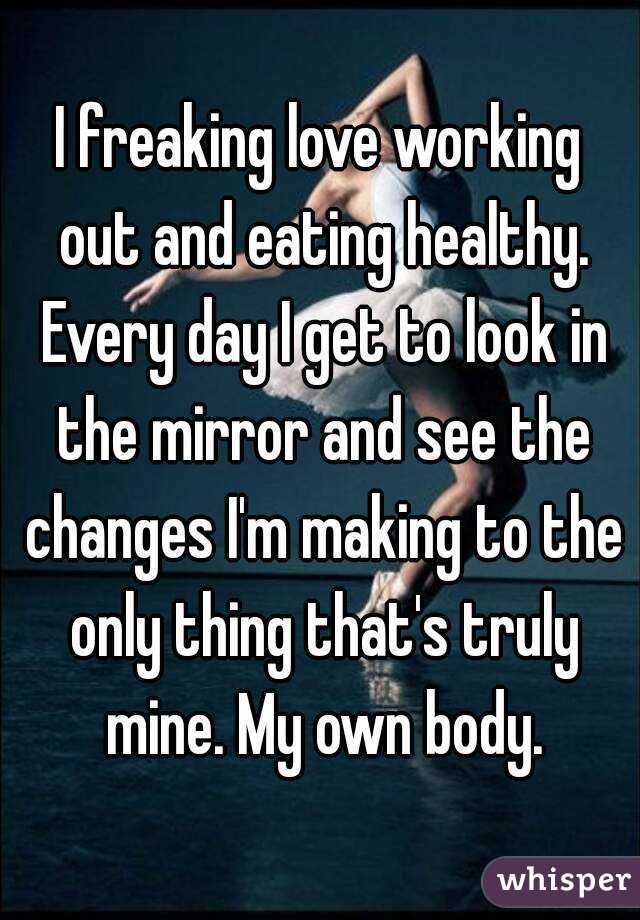 I freaking love working out and eating healthy. Every day I get to look in the mirror and see the changes I'm making to the only thing that's truly mine. My own body.