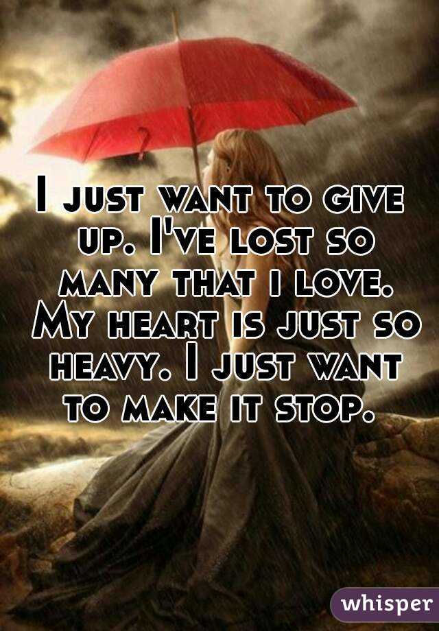 I just want to give up. I've lost so many that i love. My heart is just so heavy. I just want to make it stop. 