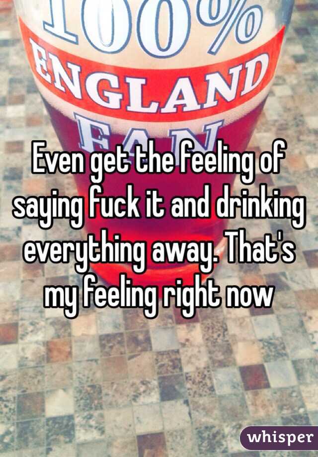 Even get the feeling of saying fuck it and drinking everything away. That's my feeling right now