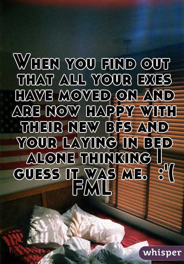 When you find out that all your exes have moved on and are now happy with their new bfs and your laying in bed alone thinking I guess it was me.  :'(
FML