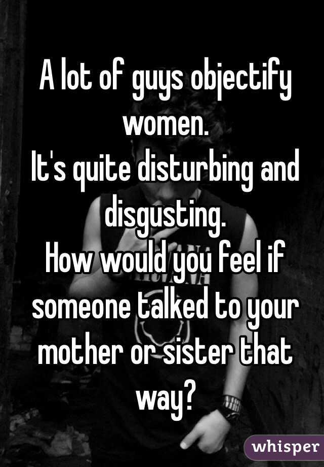 A lot of guys objectify women.
It's quite disturbing and disgusting. 
How would you feel if someone talked to your mother or sister that way? 