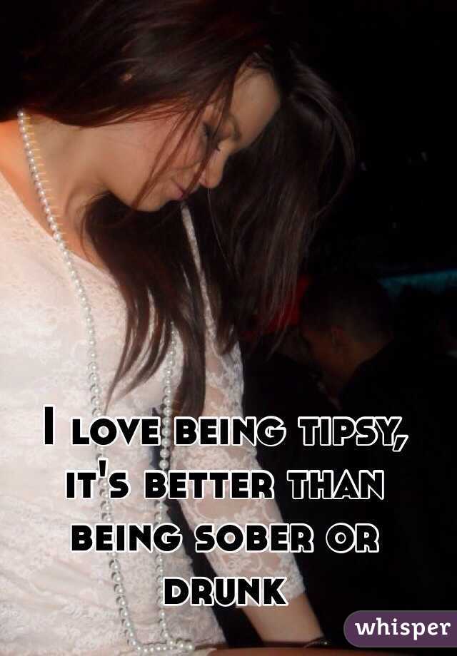 I love being tipsy, it's better than being sober or drunk