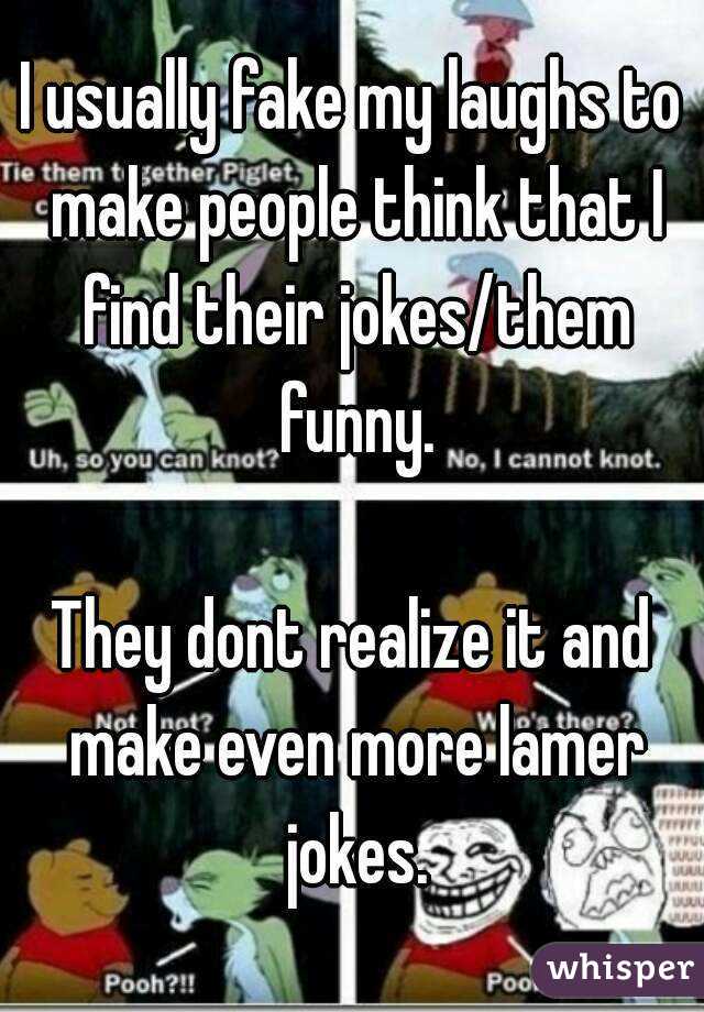 I usually fake my laughs to make people think that I find their jokes/them funny.

They dont realize it and make even more lamer jokes.