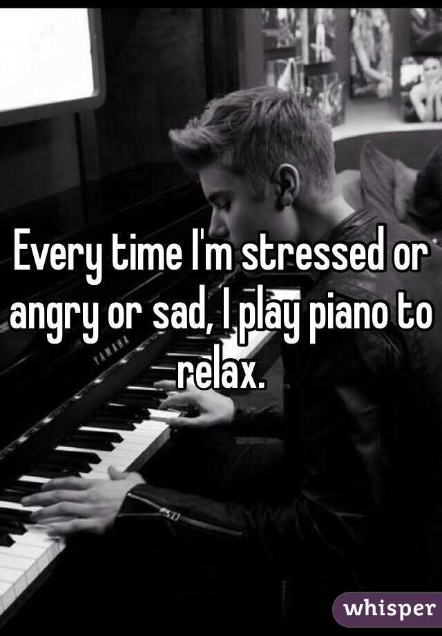 Every time I'm stressed or angry or sad, I play piano to relax.