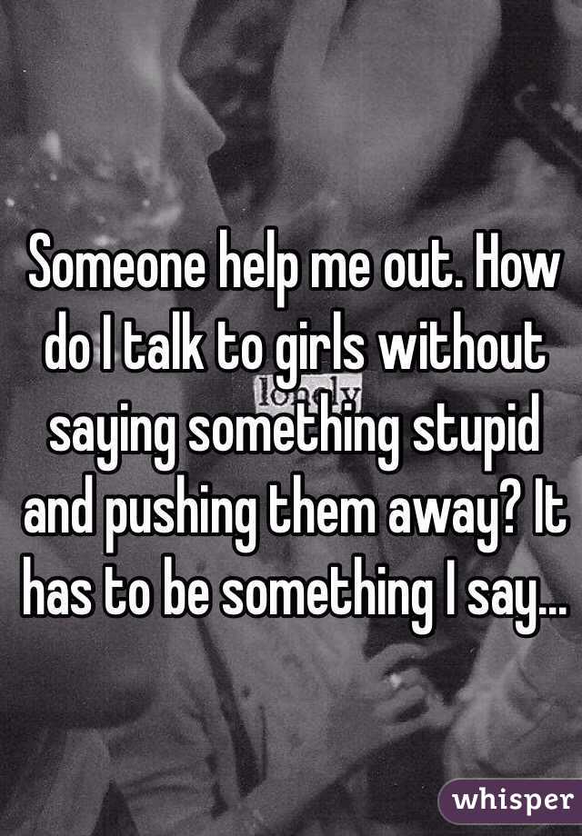 Someone help me out. How do I talk to girls without saying something stupid and pushing them away? It has to be something I say...