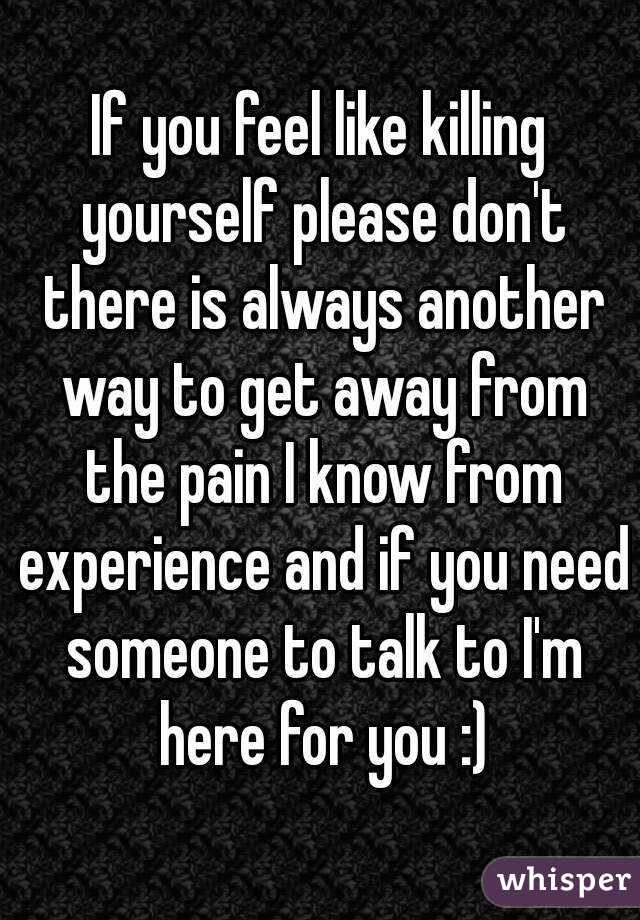 If you feel like killing yourself please don't there is always another way to get away from the pain I know from experience and if you need someone to talk to I'm here for you :)