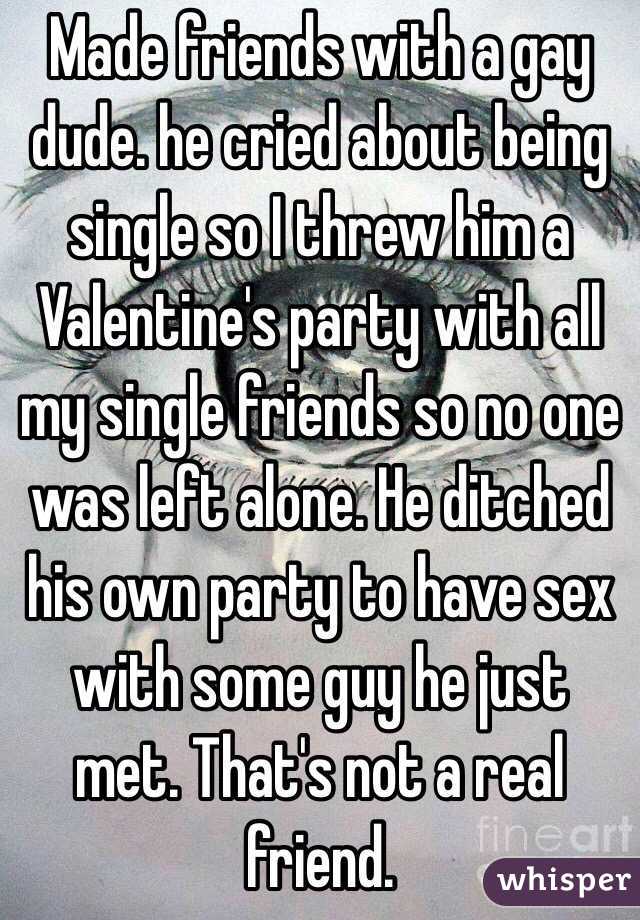 Made friends with a gay dude. he cried about being single so I threw him a Valentine's party with all my single friends so no one was left alone. He ditched his own party to have sex with some guy he just met. That's not a real friend. 