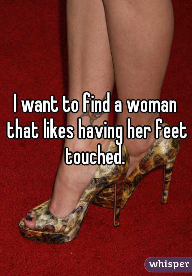 I want to find a woman that likes having her feet touched. 