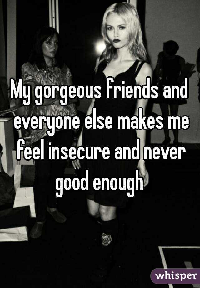 My gorgeous friends and everyone else makes me feel insecure and never good enough 