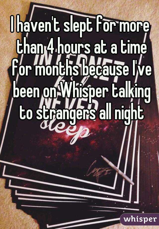 I haven't slept for more than 4 hours at a time for months because I've been on Whisper talking to strangers all night