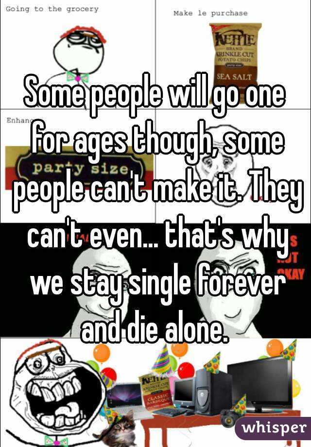 Some people will go one for ages though, some people can't make it. They can't even... that's why we stay single forever and die alone. 