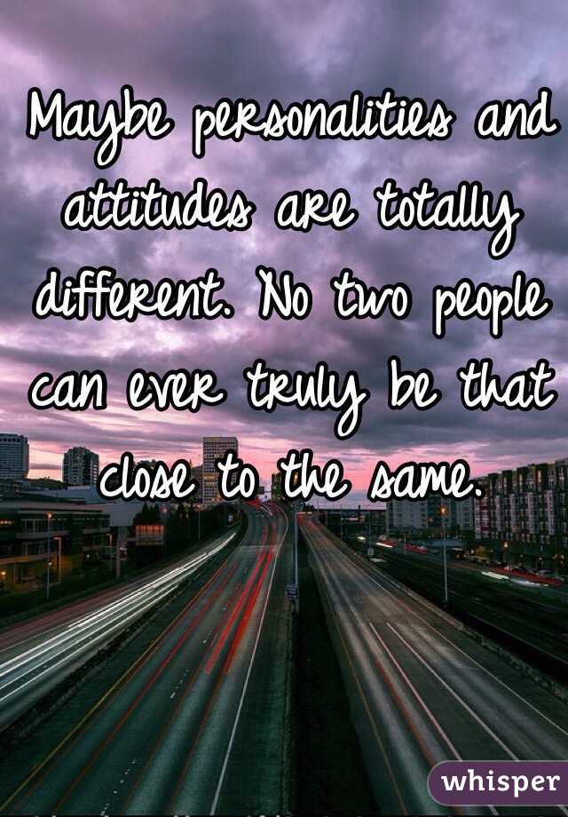 Maybe personalities and attitudes are totally different. No two people can ever truly be that close to the same. 