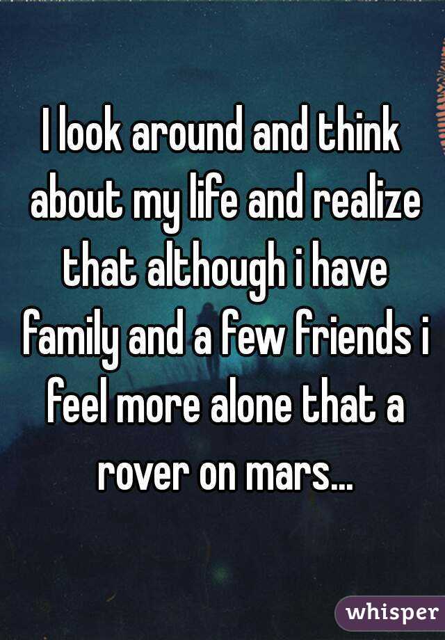 I look around and think about my life and realize that although i have family and a few friends i feel more alone that a rover on mars...