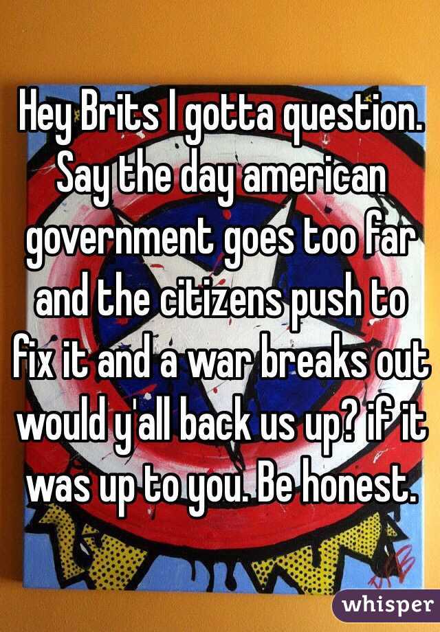 Hey Brits I gotta question. Say the day american government goes too far and the citizens push to fix it and a war breaks out would y'all back us up? if it was up to you. Be honest.