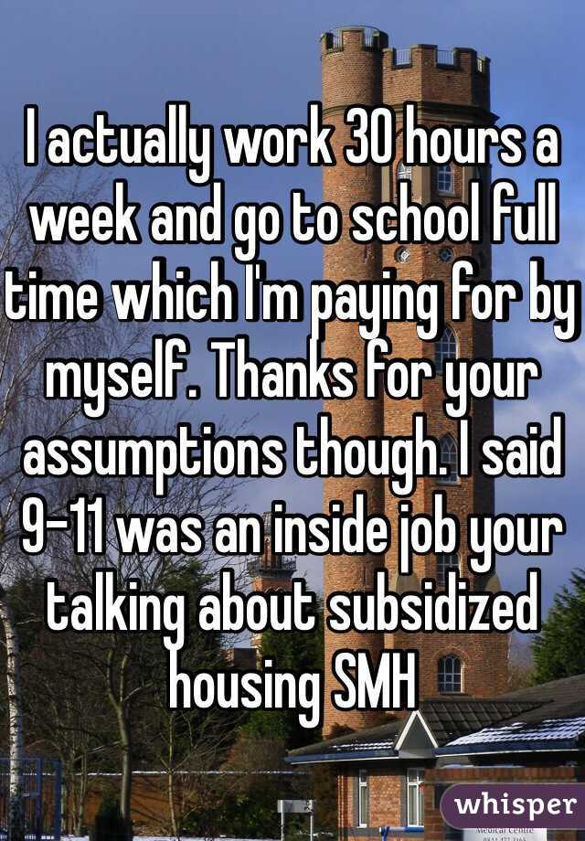 I actually work 30 hours a week and go to school full time which I'm paying for by myself. Thanks for your assumptions though. I said 9-11 was an inside job your talking about subsidized housing SMH 