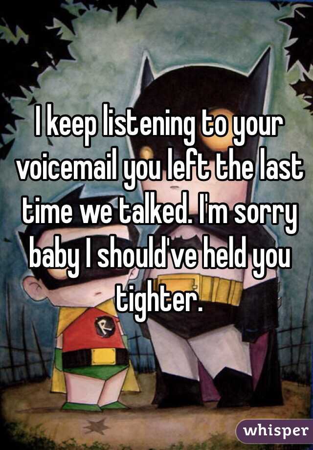 I keep listening to your voicemail you left the last time we talked. I'm sorry baby I should've held you tighter. 
