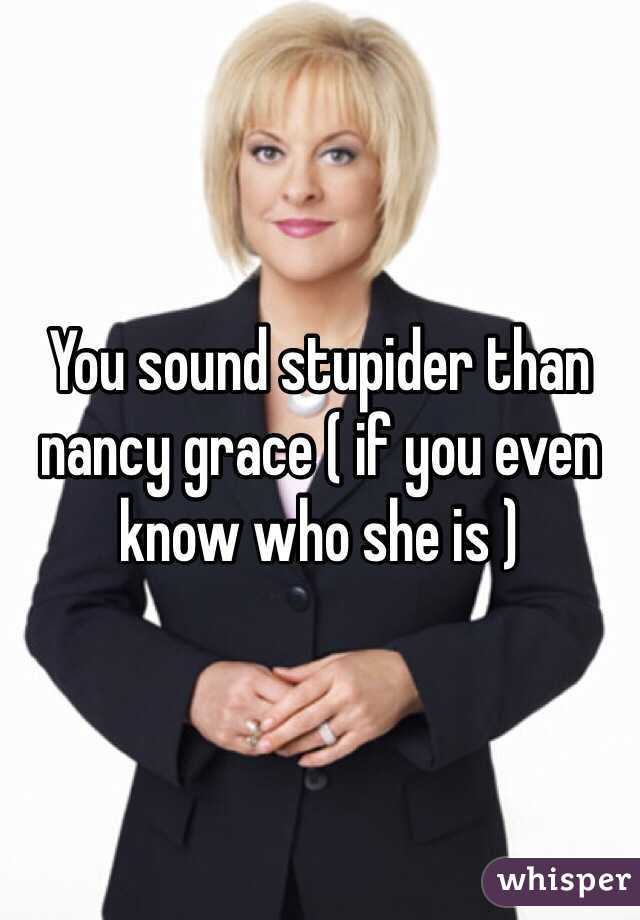 You sound stupider than nancy grace ( if you even know who she is )