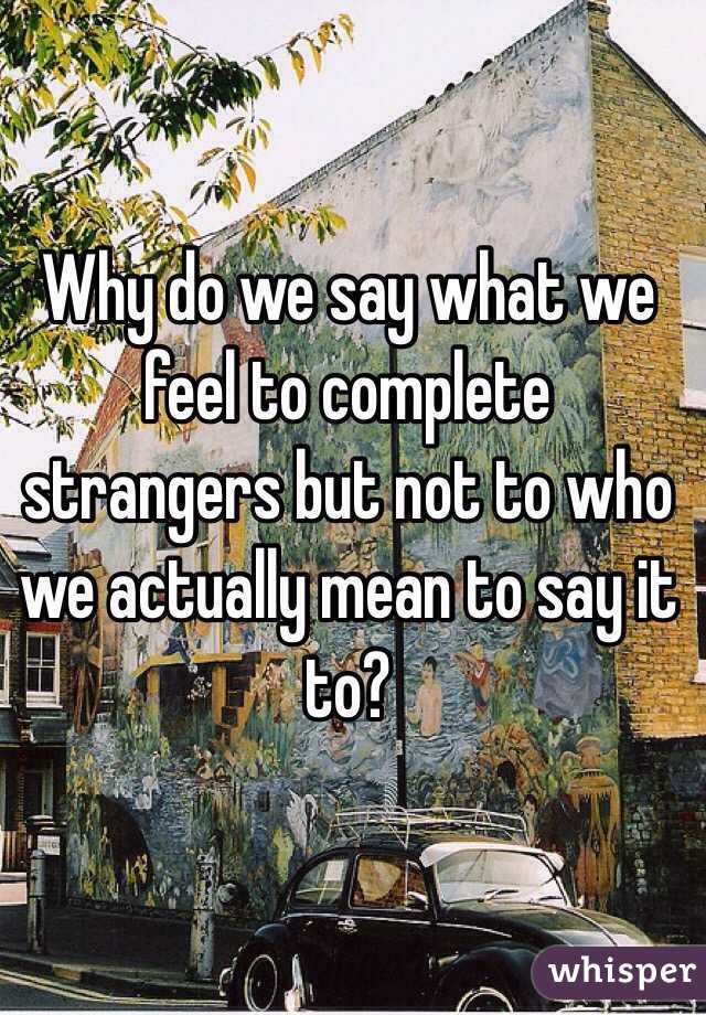 Why do we say what we feel to complete strangers but not to who we actually mean to say it to?