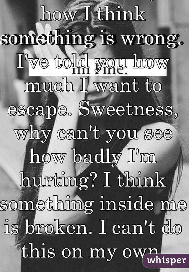 I've tried to tell you how I think something is wrong. I've told you how much I want to escape. Sweetness, why can't you see how badly I'm hurting? I think something inside me is broken. I can't do this on my own.