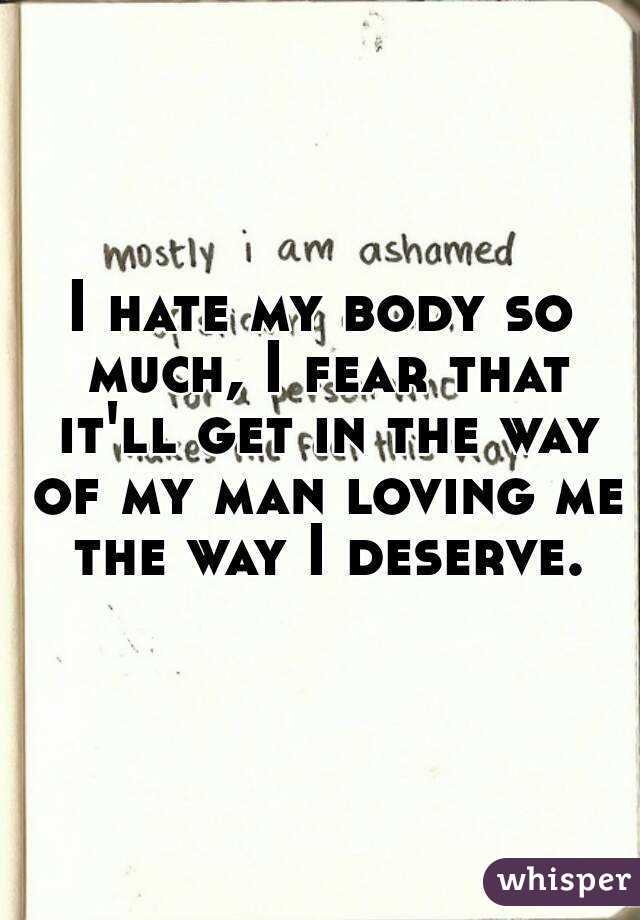 I hate my body so much, I fear that it'll get in the way of my man loving me the way I deserve.