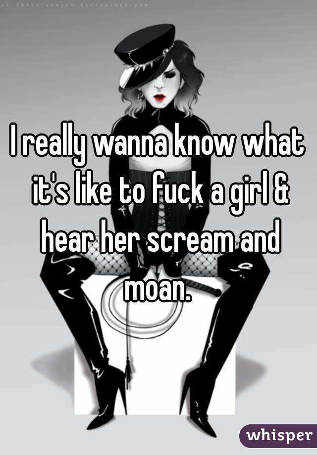 I really wanna know what it's like to fuck a girl & hear her scream and moan. 