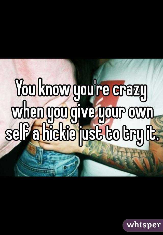 You know you're crazy when you give your own self a hickie just to try it.