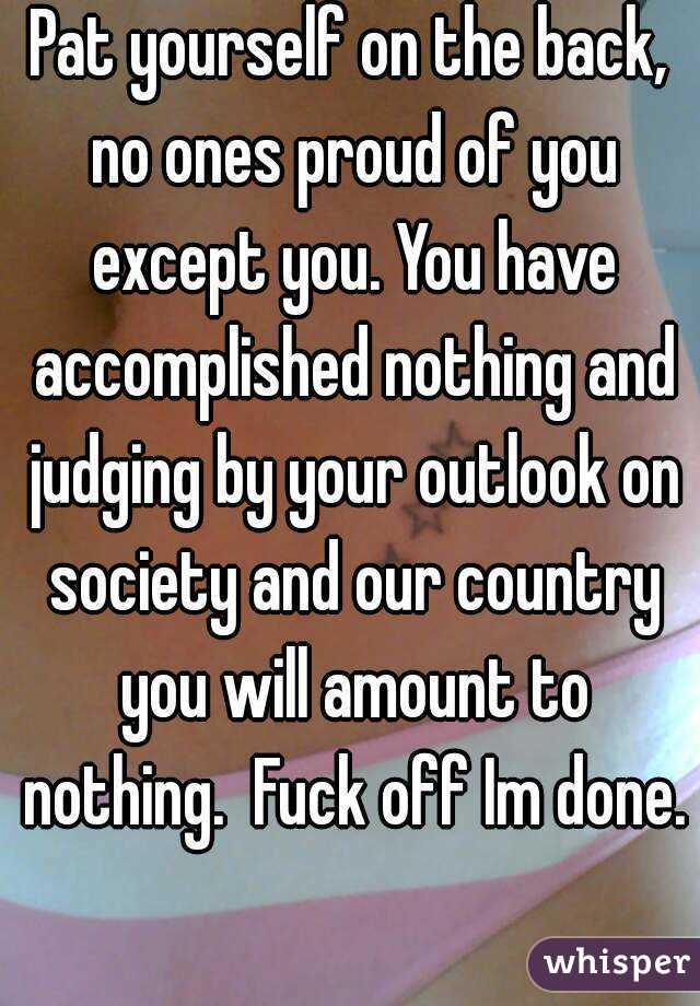 Pat yourself on the back, no ones proud of you except you. You have accomplished nothing and judging by your outlook on society and our country you will amount to nothing.  Fuck off Im done. 