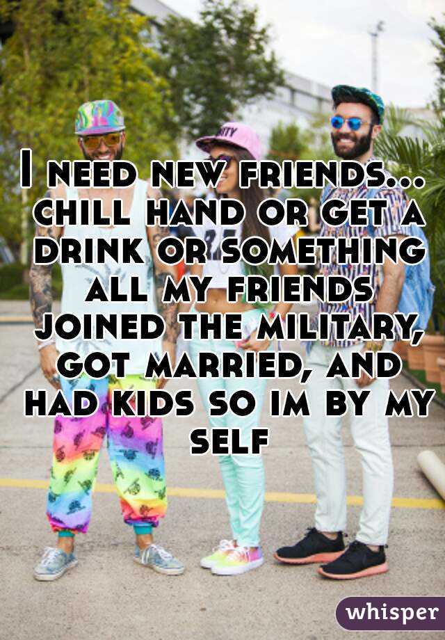 I need new friends... chill hand or get a drink or something all my friends joined the military, got married, and had kids so im by my self