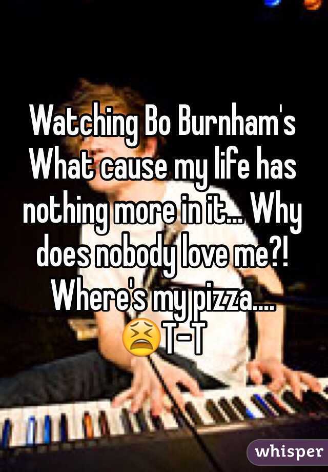 Watching Bo Burnham's What cause my life has nothing more in it... Why does nobody love me?! Where's my pizza....
😫T-T